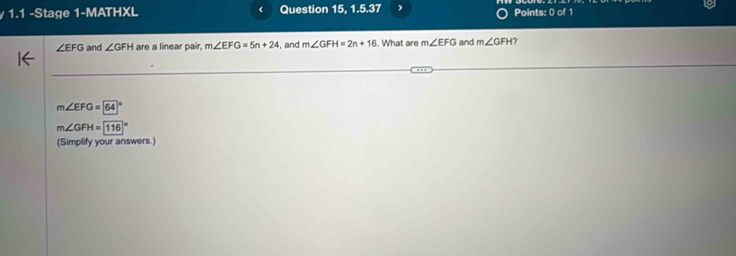 1.1 -Stage 1-MATHXL Question 15, 1.5.37 
Points: 0 of 1
∠ EFG and ∠ GFH are a linear pair, m∠ EFG=5n+24 , and m∠ GFH=2n+16. What are m∠ EFG and m∠ GFH ?
m∠ EFG=64°
m∠ GFH=116°
(Simplify your answers.)