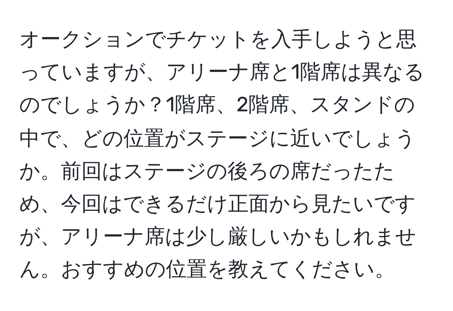 オークションでチケットを入手しようと思っていますが、アリーナ席と1階席は異なるのでしょうか？1階席、2階席、スタンドの中で、どの位置がステージに近いでしょうか。前回はステージの後ろの席だったため、今回はできるだけ正面から見たいですが、アリーナ席は少し厳しいかもしれません。おすすめの位置を教えてください。