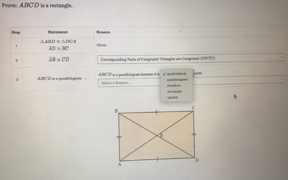 Prove: ABCD is a rectangle. 
Step Statement Reason
△ ABD≌ △ DCA
1 Given
overline AD≌ overline BC
2 overline AB≌ overline CD Corresponding Parts of Congruent Triangles are Congruent (CPCTC) 
3 ABC D is a parallelogram ABC D is a parallelogram because it is parallelogram quadrilateral with 
Select a Reason... rhombus 
rectangle 
square