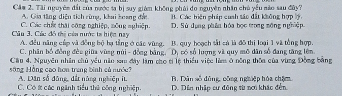 Tài nguyên đất của nước ta bị suy giảm không phải do nguyên nhân chủ yếu nào sau đây?
A. Gia tăng diện tích rừng, khai hoang đất. B. Các biện pháp canh tác đất không hợp lý.
C. Các chất thải công nghiệp, nông nghiệp. D. Sử dụng phân hóa học trong nông nghiệp.
Câu 3. Các đô thị của nước ta hiện nay
A. đều nâng cấp và đồng bộ hạ tầng ở các vùng. B. quy hoạch tất cả là đô thị loại 1 và tổng hợp.
C. phân bố đồng đều giữa vùng núi - đồng bằng. D, có số lượng và quy mô dân số đang tăng lên.
Câu 4. Nguyên nhân chủ yếu nào sau đây làm cho tỉ lệ thiếu việc làm ở nông thôn của vùng Đồng bằng
sông Hồng cao hơn trung bình cả nước?
A. Dân số đông, đất nông nghiệp ít. B. Dân số đông, công nghiệp hóa chậm.
C. Có ít các ngành tiểu thủ công nghiệp. D. Dân nhập cư đông từ nơi khác đến.