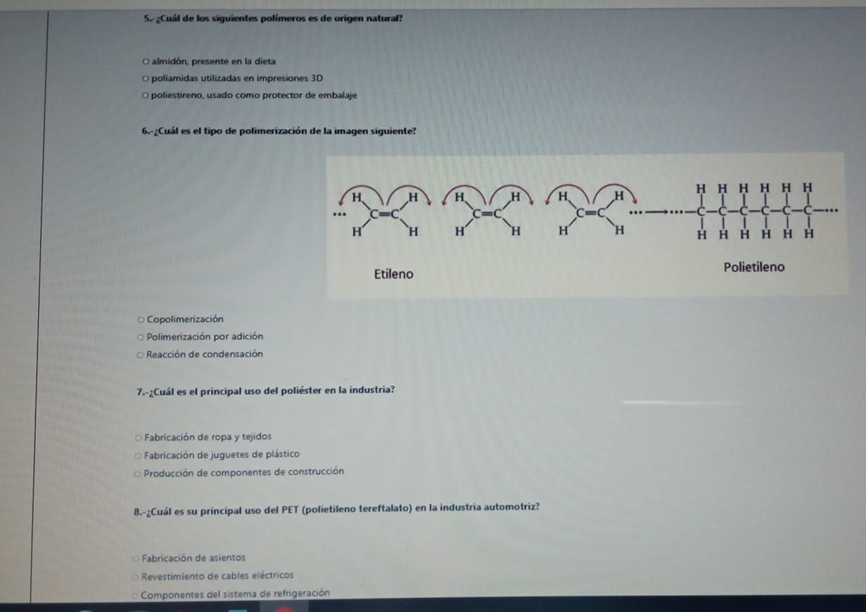 Cuál de los siguientes polímeros es de origen natural?
O almidón, presente en la dieta
O poliamidas utilizadas en impresiones 3D
O poliestireno, usado como protector de embalaje
6.-¿Cuál es el tipo de polimerización de la imagen siguiente?
Copolimerización
Polimerización por adición
Reacción de condensación
7.-Cuál es el principal uso del poliéster en la industria?
Fabricación de ropa y tejidos
Fabricación de juguetes de plástico
Producción de componentes de construcción
8.-¿Cuál es su principal uso del PET (polietileno tereftalato) en la industria automotriz?
Fabricación de asientos
Revestimiento de cables eléctricos
Componentes del sistema de refrigeración