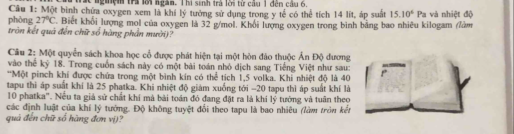 trắc ngiệm trả lới ngân. Thi sinh trả lời từ cầu 1 đến cầu 6, 
Câu 1: Một bình chứa oxygen xem là khí lý tưởng sử dụng trong y tế có thể tích 14 lít, áp suất 15.10^6Pa và nhiệt độ 
phòng 27°C. Biết khối lượng mol của oxygen là 32 g/mol. Khối lượng oxygen trong bình bằng bao nhiêu kilogam (làm 
tròn kết quả đến chữ số hàng phần mười)? 
Câu 2: Một quyển sách khoa học cổ được phát hiện tại một hòn đảo thuộc Ấn Độ dương 
vào thế kỷ 18. Trong cuốn sách này có một bài toán nhỏ dịch sang Tiếng Việt như sau: 
*Một pinch khí được chứa trong một bình kín có thể tích 1,5 volka. Khi nhiệt độ là 40
tapu thì áp suất khí là 25 phatka. Khi nhiệt độ giảm xuống tới −20 tapu thì áp suất khí là
10 phatka". Nếu ta giả sử chất khí mà bài toán đó đang đặt ra là khí lý tưởng và tuân theo 
các định luật của khí lý tưởng. Độ không tuyệt đối theo tapu là bao nhiêu (làm tròn kết 
quả đến chữ số hàng đơn vị)?