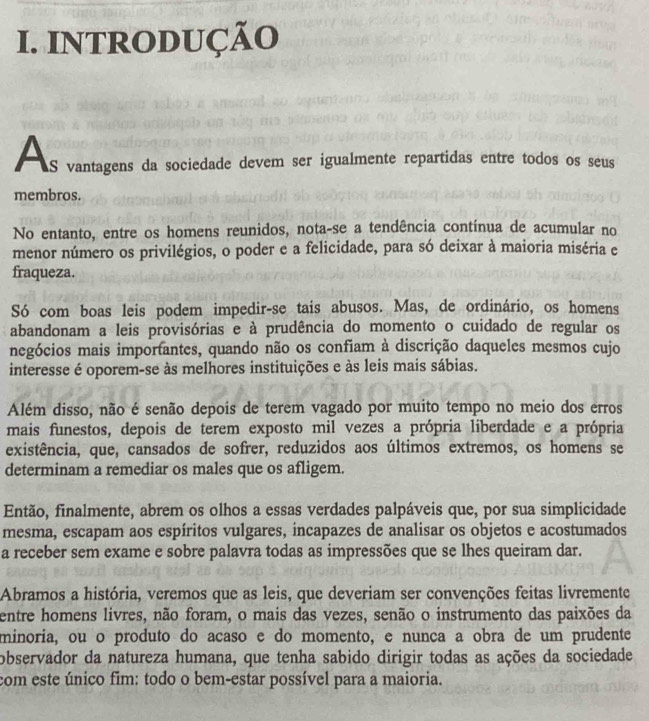 INTRODUÇÃO
À s vantagens da sociedade devem ser igualmente repartidas entre todos os seus
membros.
No entanto, entre os homens reunidos, nota-se a tendência contínua de acumular no
menor número os privilégios, o poder e a felicidade, para só deixar à maioria miséria e
fraqueza.
Só com boas leis podem impedir-se tais abusos. Mas, de ordinário, os homens
abandonam a leis provisórias e à prudência do momento o cuidado de regular os
negócios mais importantes, quando não os confiam à discrição daqueles mesmos cujo
interesse é oporem-se às melhores instituições e às leis mais sábias.
Além disso, não é senão depois de terem vagado por muito tempo no meio dos erros
mais funestos, depois de terem exposto mil vezes a própria liberdade e a própria
existência, que, cansados de sofrer, reduzidos aos últimos extremos, os homens se
determinam a remediar os males que os afligem.
Então, finalmente, abrem os olhos a essas verdades palpáveis que, por sua simplicidade
mesma, escapam aos espíritos vulgares, incapazes de analisar os objetos e acostumados
a receber sem exame e sobre palavra todas as impressões que se lhes queiram dar.
Abramos a história, veremos que as leis, que deveriam ser convenções feitas livremente
entre homens livres, não foram, o mais das vezes, senão o instrumento das paixões da
minoria, ou o produto do acaso e do momento, e nunça a obra de um prudente
observador da natureza humana, que tenha sabido dirigir todas as ações da sociedade
com este único fim: todo o bem-estar possível para a maioria.