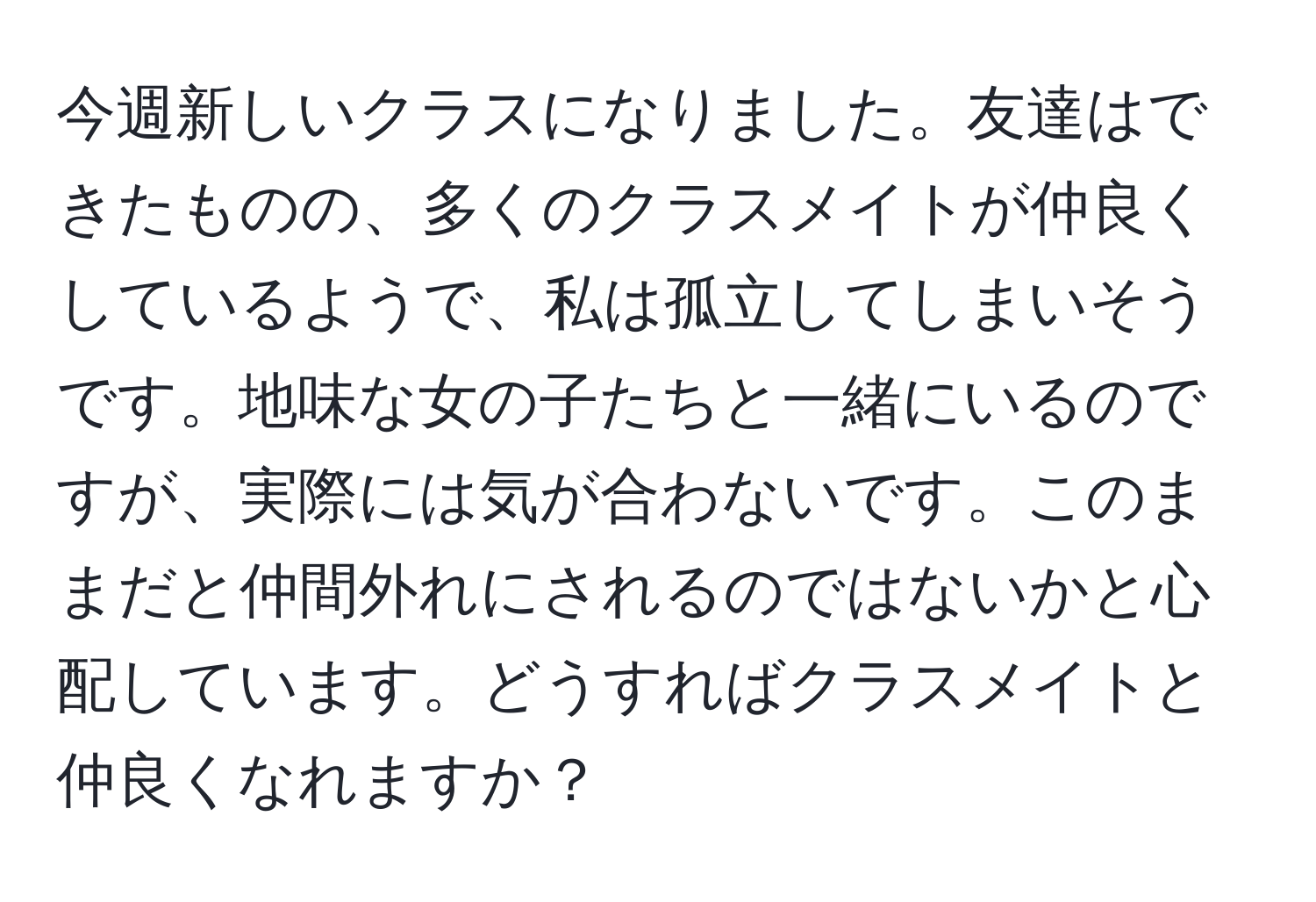 今週新しいクラスになりました。友達はできたものの、多くのクラスメイトが仲良くしているようで、私は孤立してしまいそうです。地味な女の子たちと一緒にいるのですが、実際には気が合わないです。このままだと仲間外れにされるのではないかと心配しています。どうすればクラスメイトと仲良くなれますか？