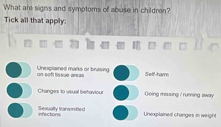 What are signs and symptoms of abuse in children?
Tick all that apply:
Unexplained marks or bruising
on soft tissue areas
Self-harm
Changes to usual behaviour Going missing / running away
Sexually transmitted
infections Unexplained changes in weight