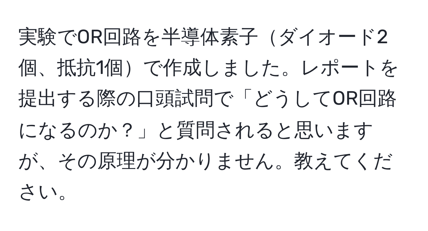 実験でOR回路を半導体素子ダイオード2個、抵抗1個で作成しました。レポートを提出する際の口頭試問で「どうしてOR回路になるのか？」と質問されると思いますが、その原理が分かりません。教えてください。