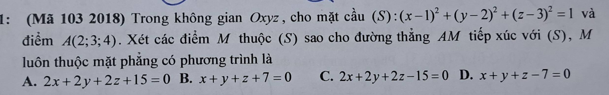 1: (Mã 103 2018) Trong không gian Oxyz , cho mặt cầu (S): (x-1)^2+(y-2)^2+(z-3)^2=1 và
điểm A(2;3;4). Xét các điểm M thuộc (S) sao cho đường thẳng AM tiếp xúc với (S), M
luôn thuộc mặt phẳng có phương trình là
A. 2x+2y+2z+15=0 B. x+y+z+7=0 C. 2x+2y+2z-15=0 D. x+y+z-7=0