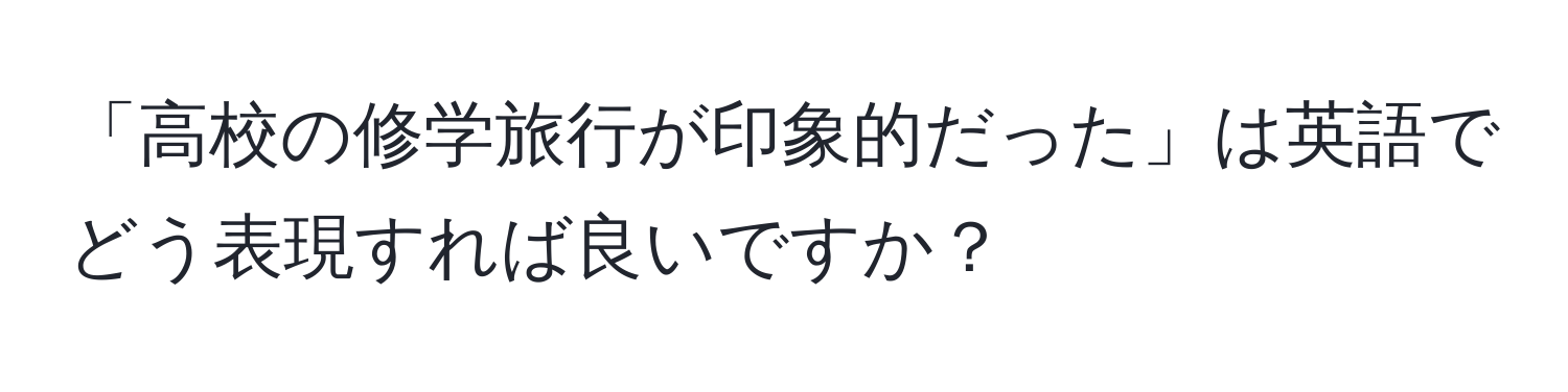 「高校の修学旅行が印象的だった」は英語でどう表現すれば良いですか？