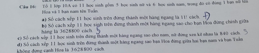 Tổ 1 lớp 10A có 11 học sinh gồm 5 học sinh nữ và 6 học sinh nam, trong đó có đúng 1 bạn nữ tên 
Hoa và 1 bạn nam tên Tuần. 
a) Số cách xếp 11 học sinh trên đứng thành một hàng ngang là 11! cách. 
b) Số cách xếp 11 học sinh trên đứng thành một hàng ngang sao cho bạn Hoa đứng chính giữa 
hàng là 3628800 cách. 
c) Số cách xếp 11 học sinh trên đứng thành một hàng ngang sao cho nam, nữ đứng xen kẽ nhau là 840 cách. 
d) Số cách xếp 11 học sinh trên đứng thành một hàng ngang sao bạn Hoa đứng giữa hai bạn nam và bạn Tuần 
khộng đứng cạnh Hoa là 3628800 cách.