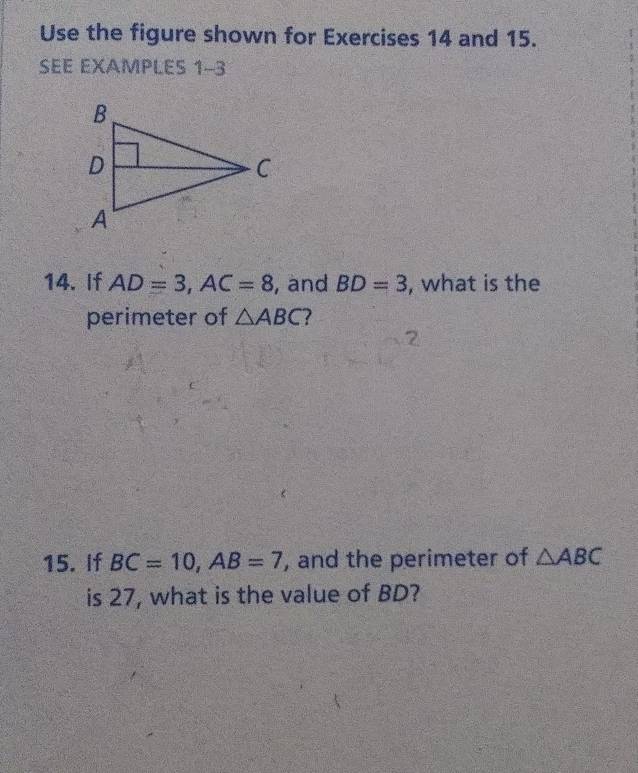 Use the figure shown for Exercises 14 and 15. 
SEE EXAMPLES 1-3 
14. If AD=3, AC=8 , and BD=3 , what is the 
perimeter of △ ABC ? 
15. If BC=10, AB=7 , and the perimeter of △ ABC
is 27, what is the value of BD?