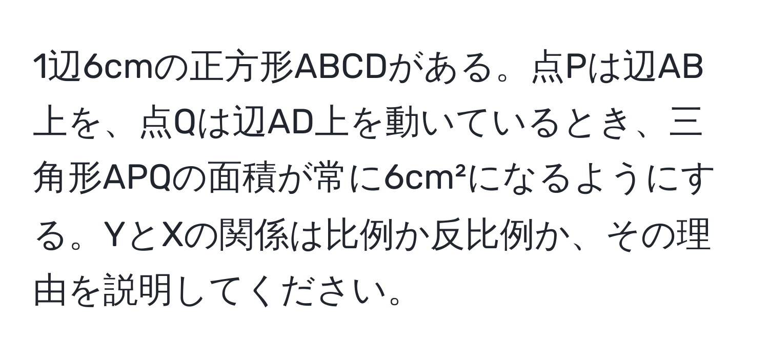 1辺6cmの正方形ABCDがある。点Pは辺AB上を、点Qは辺AD上を動いているとき、三角形APQの面積が常に6cm²になるようにする。YとXの関係は比例か反比例か、その理由を説明してください。