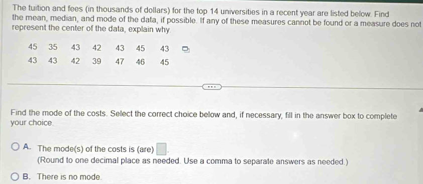 The tuition and fees (in thousands of dollars) for the top 14 universities in a recent year are listed below. Find
the mean, median, and mode of the data, if possible. If any of these measures cannot be found or a measure does not
represent the center of the data, explain why.
45 35 43 42 43 45 43
43 43 42 39 47 46 45
Find the mode of the costs. Select the correct choice below and, if necessary, fill in the answer box to complete
your choice.
A. The mode(s) of the costs is (are) □ . 
(Round to one decimal place as needed. Use a comma to separate answers as needed.)
B. There is no mode.