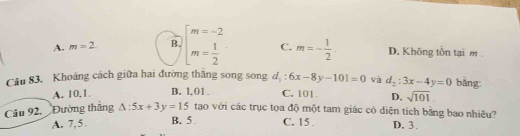 B. beginarrayl m=-2 m= 1/2 endarray.
A. m=2. C. m=- 1/2 . D. Không tồn tại m.
Câu 83. Khoảng cách giữa hai đường thăng song song d_1:6x-8y-101=0 và d_2:3x-4y=0 bǎng
A. 10, 1. B. l, 01. C. 101.
D. sqrt(101). 
Câu 92. Đường thắng △ :5x+3y=15 tạo với các trục tọa độ một tam giác có diện tích bằng bao nhiêu?
A. 7,5. B. 5. C. 15.
D. 3.