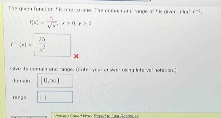 The given function f is one-to-one. The domain and range of f is given. Find f^(-1).
f(x)= 5/sqrt(x) , x>0, y>0
f^(-1)(x)=□  25/x^2  x 
Give its domain and range. (Enter your answer using interval notation.) 
domain [0,∈fty )
range □ 
Viewing Saved Work Revert to Last Response