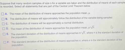 Suppose that many random samples of size n for a variable are taken and the distribution of means of each sample
is recorded. Select all statements that are part of the Central Limit Theorem below.
A. The mean of the distribution of means approaches the population mean, μ.
B. The distribution of means will approximately follow the distribution of the variable being sampled.
C. The distribution of means will be approximately a normal distribution.
D. The mean of the distribution of means approaches the population mean, μ sqrt(n).
E. The standard deviation of the distribution of means approaches σ sqrt(n) , where σ is the standard deviation of
the population.
F. The standard deviation of the distribution of means approaches σ, where σ is the standard deviation of the
population.