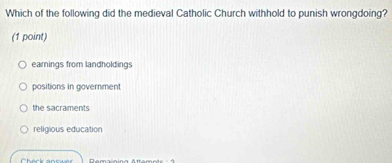 Which of the following did the medieval Catholic Church withhold to punish wrongdoing?
(1 point)
earnings from landholdings
positions in government
the sacraments
religious education
Check answer Remaining Attemnts 3