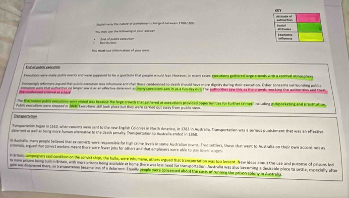 Explain why the nature of panishment changed between 1700 -1900). 
You may use the following in your answer 
End of public execution Retribution
Yu must use information of your ow 
End of public execution
fxution were mady public events and were supposed to be a spectacle that people would fear. However, in many cases executions gathered large crowds with a carnival atmosphere
higy eformen argued that public execution was inhumane and that those condemned to death should have more dignity during their execution. Other concerns surrounding public
the condemned criminal as a herd execution were tat authorities no longer saw il as an effective deterrent as many spectators saw in as a fun day out. The authorities saw this as the crowds mocking the authorities and treat
The fafreasonpublic executions were ended was because the large crowds that gathered at executions provided opportunities for further crimes; including pickpocketing and prostitution
Public executions were stopped in 1868/ Executions still took place but they were carried out away from public view
Transportation
Transportation began in 1610, when convicts were sent to the new English Colonies in North America, in 1783 in Australia. Transportation was a serious punishment that was an effective
deterrent as well as being more human afternative to the death penalty. Transportation to Australia ended in 1868.
Ie Australla, many people believed that ex-convicts were responsible for high crime levels in some Australian towns. Free settlers, those that went to Australia on their own accord not as
criminals, argued that convict workers meant there were fewer jobs for others and that employers were able to pay lower wages.
in Iritain, campaigners said condition on the convict ships, the hulks, were inhumane, others argued that transportation was too lenient. New ideas about the use and purpose of prisons led
to more prisons being built in Britain, with more prisons being available at home there was less need for transportation. Australia was also becoming a desirable place to settle, especially after
gold was discovered there, so transportation became less of a deterrent. Equally people were concerned about the costs of running the prison colony in Australia.