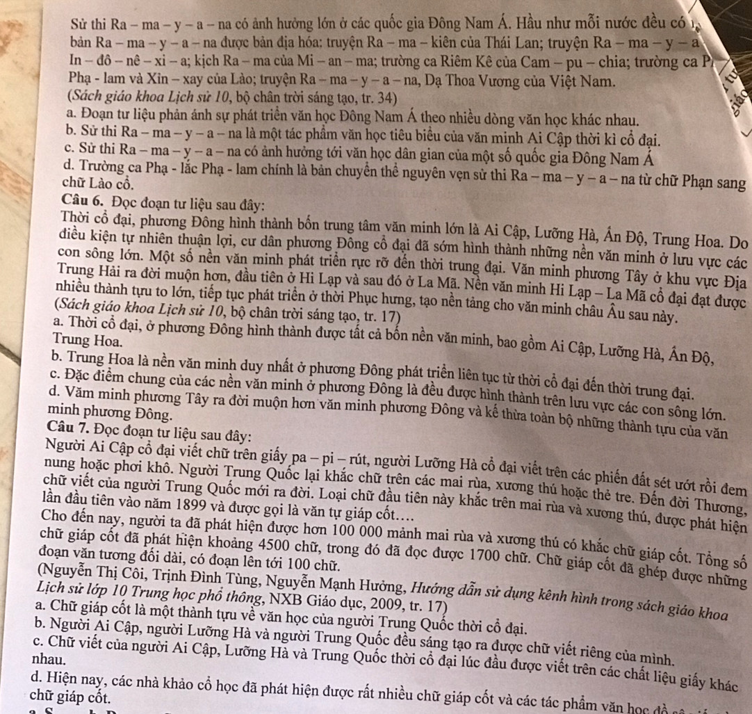 Sử thi Ra - ma - y - a - na có ảnh hưởng lớn ở các quốc gia Đông Nam Á. Hầu như mỗi nước đều có 1
bản Ra - ma - y − a - na được bản địa hóa: truyện Ra - ma - kiên của Thái Lan; truyện Ra-ma-y-a
In - đô - nê − xi - a; kịch Ra - ma của | Mi-an-ma 1; trường ca Riêm Kê của Cam - pu - chia; trường ca P,
Phạ - lam và Xin - xay của Lào; truyện Ra-ma-y-a-na , Dạ Thoa Vương của Việt Nam.
(Sách giáo khoa Lịch sử 10, bộ chân trời sáng tạo, tr. 34)
a. Đoạn tư liệu phản ánh sự phát triển văn học Đông Nam Á theo nhiều dòng văn học khác nhau.
b. Sử thi Ra - ma − y - a - na là một tác phẩm văn học tiêu biểu của văn minh Ai Cập thời kì cổ đại.
c. Sử thi Ra - ma - y - a - na có ảnh hưởng tới văn học dân gian của một số quốc gia Đông Nam Á
d. Trường ca Phạ - lắc Phạ - lam chính là bản chuyển thể nguyên vẹn sử thi Ra -ma-y-a-na
chữ Lào cổ. 1 từ ch  Phạn sang
Câu 6. Đọc đoạn tư liệu sau đây:
Thời cổ đại, phương Đông hình thành bốn trung tâm văn minh lớn là Ai Cập, Lưỡng Hà, Ấn Độ, Trung Hoa. Do
diều kiện tự nhiên thuận lợi, cư dân phương Đông cổ đại đã sớm hình thành những nền văn minh ở lưu vực các
con sông lớn. Một số nền văn minh phát triển rực rỡ đến thời trung đại. Văn minh phương Tây ở khu vực Địa
Trung Hải ra đời muộn hơn, đầu tiên ở Hi Lạp và sau đó ở La Mã. Nền văn minh Hi Lạp - La Mã cổ đại đạt được
nhiều thành tựu to lớn, tiếp tục phát triển ở thời Phục hưng, tạo nền tảng cho văn minh châu Âu sau này.
(Sách giáo khoa Lịch sử 10, bộ chân trời sáng tạo, tr. 17)
a. Thời cổ đại, ở phương Đông hình thành được tất cả bốn nền văn minh, bao gồm Ai Cập, Lưỡng Hà, Ấn Độ,
Trung Hoa.
b. Trung Hoa là nền văn minh duy nhất ở phương Đông phát triển liên tục từ thời cổ đại đến thời trung đại.
c. Đặc điểm chung của các nền văn minh ở phương Đông là đều được hình thành trên lưu vực các con sông lớn.
d. Văm minh phương Tây ra đời muộn hơn văn minh phương Đông và kế thừa toàn bộ những thành tựu của văn
minh phương Đông.
Câu 7. Đọc đoạn tư liệu sau đây:
Người Ai Cập cổ đại viết chữ trên giấy pa - pi - rút, người Lưỡng Hà cổ đại viết trên các phiến đất sét ướt rồi đem
nung hoặc phơi khô. Người Trung Quốc lại khắc chữ trên các mai rùa, xương thú hoặc thẻ tre. Đến đời Thương,
chữ viết của người Trung Quốc mới ra đời. Loại chữ đầu tiên này khắc trên mai rùa và xương thú, được phát hiện
lần đầu tiên vào năm 1899 và được gọi là văn tự giáp cốt....
Cho đến nay, người ta đã phát hiện được hơn 100 000 mảnh mai rùa và xương thú có khắc chữ giáp cốt. Tổng số
chữ giáp cốt đã phát hiện khoảng 4500 chữ, trong đó đã đọc được 1700 chữ. Chữ giáp cốt đã ghép được những
đoạn văn tương đối dài, có đoạn lên tới 100 chữ.
(Nguyễn Thị Côi, Trịnh Đình Tùng, Nguyễn Mạnh Hưởng, Hướng dẫn sử dụng kênh hình trong sách giáo khoa
Lịch sử lớp 10 Trung học phổ thông, NXB Giáo dục, 2009, tr. 17)
a. Chữ giáp cốt là một thành tựu về văn học của người Trung Quốc thời cổ đại.
b. Người Ải Cập, người Lưỡng Hà và người Trung Quốc đều sáng tạo ra được chữ viết riêng của mình.
nhau.
c. Chữ viết của người Ai Cập, Lưỡng Hà và Trung Quốc thời cổ đại lúc đầu được viết trên các chất liệu giấy khác
d. Hiện nay, các nhà khảo cổ học đã phát hiện được rất nhiều chữ giáp cốt và các tác phẩm văn học đề
chữ giáp cốt.
