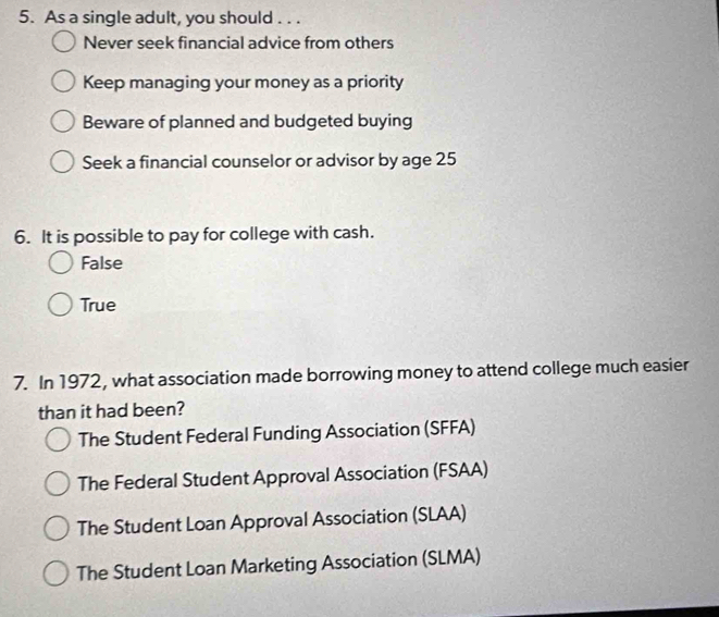 As a single adult, you should . . .
Never seek financial advice from others
Keep managing your money as a priority
Beware of planned and budgeted buying
Seek a financial counselor or advisor by age 25
6. It is possible to pay for college with cash.
False
True
7. In 1972, what association made borrowing money to attend college much easier
than it had been?
The Student Federal Funding Association (SFFA)
The Federal Student Approval Association (FSAA)
The Student Loan Approval Association (SLAA)
The Student Loan Marketing Association (SLMA)