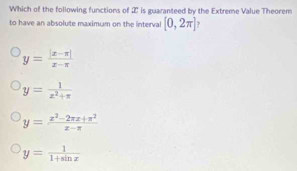 Which of the following functions of X is guaranteed by the Extreme Value Theorem
to have an absolute maximum on the interval [0,2π ] 7
y= (|x-π |)/x-π  
y= 1/x^2+π  
y= (x^2-2π x+π^2)/x-π  
y= 1/1+sin x 