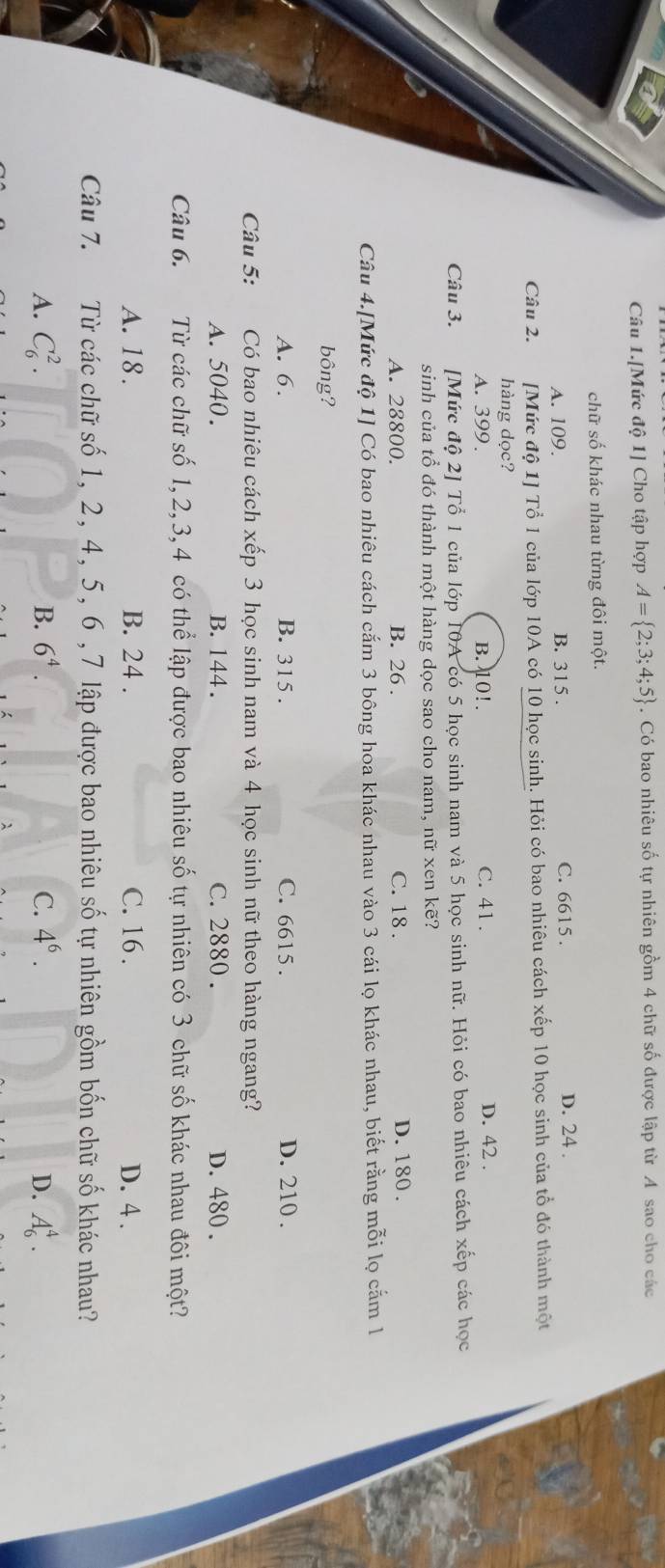 Câu 1.[Mức độ 1] Cho tập hợp A= 2;3;4;5. Có bao nhiêu số tự nhiên gồm 4 chữ số được lập từ A sao cho các
chữ số khác nhau từng đôi một.
A. 109. B. 315. C. 6615. D. 24.
Câu 2. [Mức độ 1] Tổ 1 của lớp 10A có 10 học sinh. Hỏi có bao nhiêu cách xếp 10 học sinh của tổ đó thành một
hàng dọc?
A. 399. B. 10!. C. 41. D. 42.
Câu 3. [Mức độ 2] Tổ 1 của lớp 10A có 5 học sinh nam và 5 học sinh nữ. Hỏi có bao nhiêu cách xếp các học
sinh của tổ đó thành một hàng dọc sao cho nam, nữ xen kẽ?
A. 28800. B. 26. C. 18. D. 180.
Câu 4.[Mức độ 1] Có bao nhiêu cách cắm 3 bông hoa khác nhau vào 3 cái lọ khác nhau, biết rằng mỗi lọ cắm l
bông?
A. 6. B. 315. C. 6615. D. 210.
Câu 5: Có bao nhiêu cách xếp 3 học sinh nam và 4 học sinh nữ theo hàng ngang?
A. 5040. B. 144. C. 2880. D. 480.
Câu 6. Từ các chữ số 1, 2, 3, 4 có thể lập được bao nhiêu số tự nhiên có 3 chữ số khác nhau đôi một?
A. 18. B. 24. C. 16. D. 4.
Câu 7. Từ các chữ số 1, 2, 4, 5, 6 , 7 lập được bao nhiêu số tự nhiên gồm bốn chữ số khác nhau?
B.
A. C_6^(2. 6^4). C. 4^6. D. A_6^4.