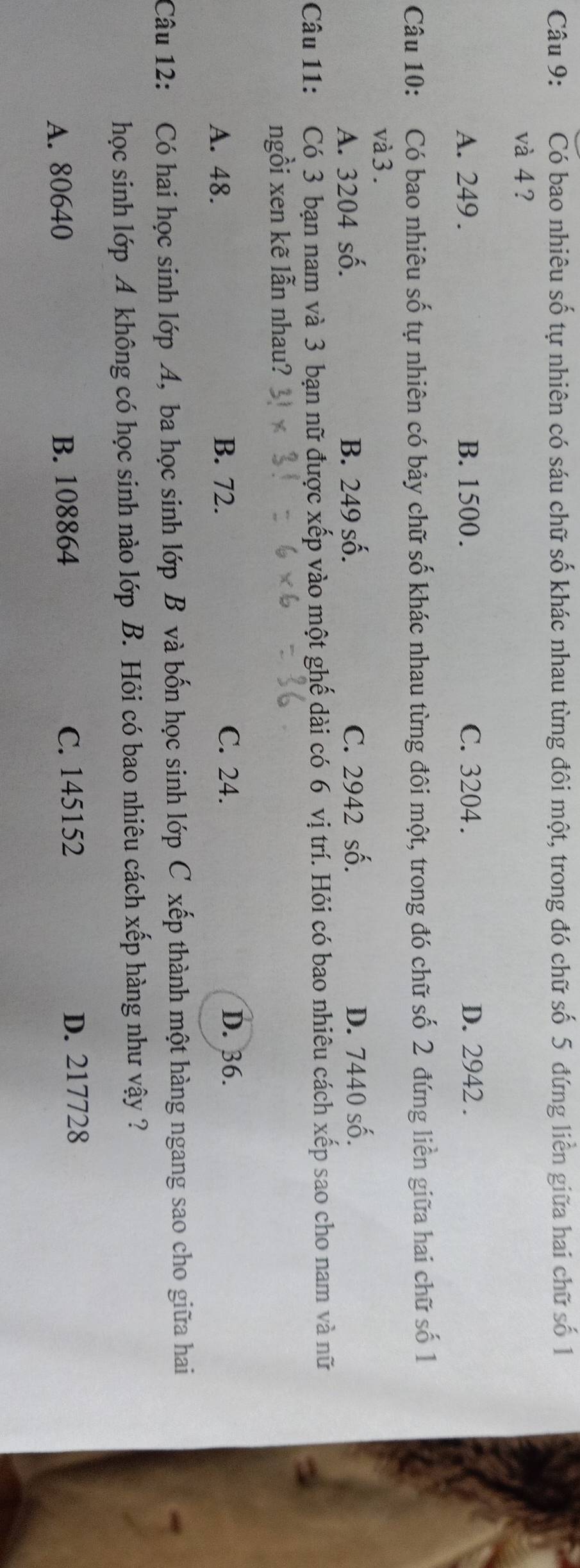 Có bao nhiêu số tự nhiên có sáu chữ số khác nhau từng đôi một, trong đó chữ số 5 đứng liền giữa hai chữ số 1
và 4 ?
A. 249. B. 1500. C. 3204. D. 2942.
Câu 10: Có bao nhiêu số tự nhiên có bảy chữ số khác nhau từng đôi một, trong đó chữ số 2 đứng liền giữa hai chữ số 1
và 3.
A. 3204 số. B. 249 số. C. 2942 số. D. 7440 số.
Câu 11: Có 3 bạn nam và 3 bạn nữ được xếp vào một ghế dài có 6 vị trí. Hỏi có bao nhiêu cách xếp sao cho nam và nữ
ngồi xen kẽ lẫn nhau?
A. 48. B. 72. C. 24. D. 36.
Câu 12: Có hai học sinh lớp A, ba học sinh lớp B và bốn học sinh lớp C xếp thành một hàng ngang sao cho giữa hai
học sinh lớp A không có học sinh nào lớp B. Hỏi có bao nhiêu cách xếp hàng như vậy ?
A. 80640 B. 108864 C. 145152 D. 217728