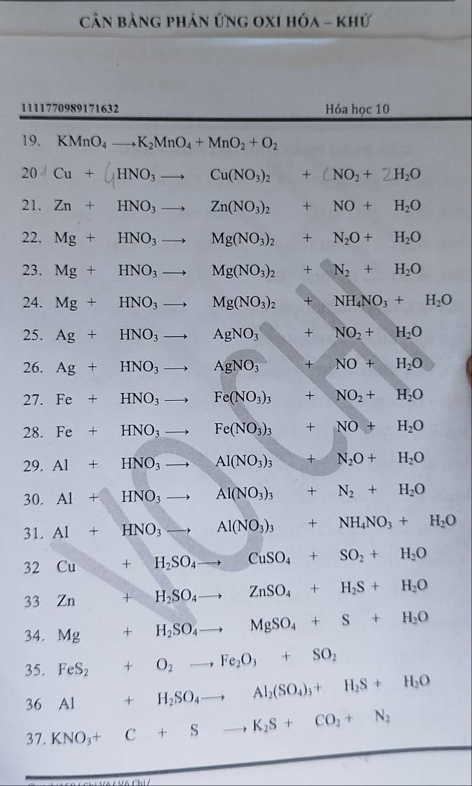 Cân bảng phản ứng OXI hóa - khử
1111770989171632 Hóa học 10
19. KMnO_4to K_2MnO_4+MnO_2+O_2
20 lambda Cu+(HNO_3to Cu(NO_3)_2+(NO_2+2H_2O
21. Zn+HNO_3to Zn(NO_3)_2+NO+H_2O
22. Mg+HNO_3to Mg(NO_3)_2+N_2O+H_2O
23. Mg+HNO_3to Mg(NO_3)_2+N_2+H_2O
24. Mg+HNO_3to Mg(NO_3)_2+NH_4NO_3+H_2O
25. Ag+HNO_3to AgNO_3+NO_2+H_2O
26. Ag+HNO_3to AgNO_3+NO+H_2O
27. Fe+HNO_3to Fe(NO_3)_3+NO_2+H_2O
28. Fe+HNO_3to Fe(NO_3)_3+NO+H_2O
29. Al+HNO_3to Al(NO_3)_3+N_2O+H_2O
30. Al+HNO_3to Al(NO_3)_3+N_2+H_2O
31. Al+HNO_3to Al(NO_3)_3+NH_4NO_3+H_2O
32 Cu+H_2SO_4to CuSO_4+SO_2+H_2O
33 Zn +H_2SO_4to ZnSO_4+H_2S+H_2O
34. Mg+H_2SO_4to MgSO_4+S+H_2O
35. FeS_2+O_2to Fe_2O_3+SO_2
36 Al+H_2SO_4to Al_2(SO_4)_3+H_2S+H_2O
37. KNO_3+C+Sto K_2S+CO_2+N_2