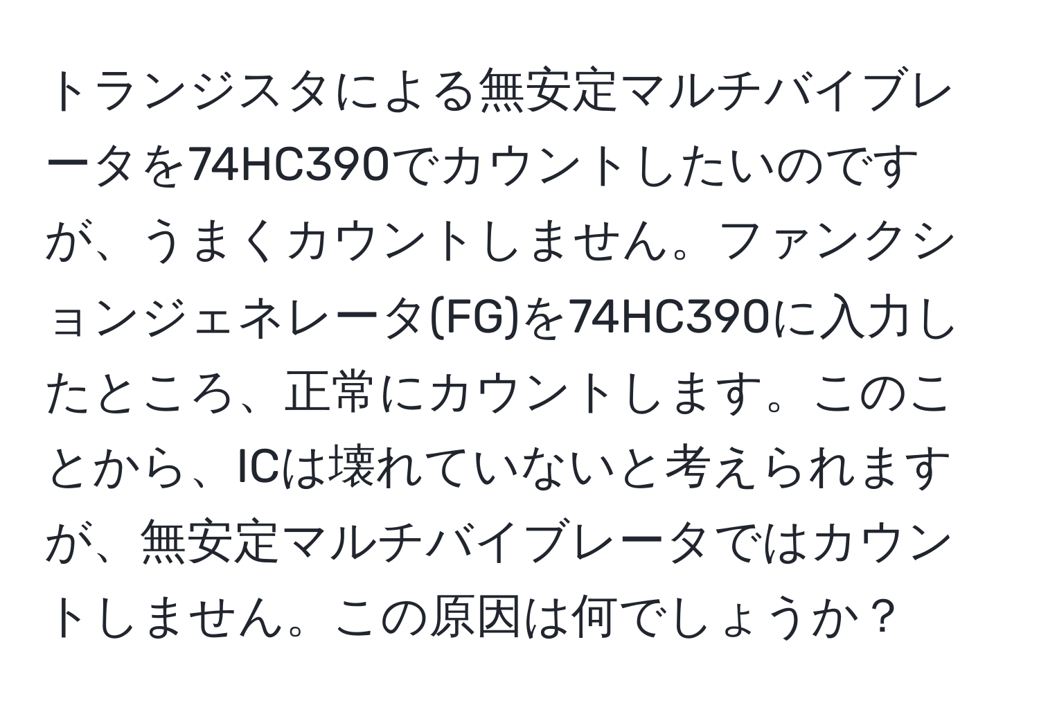 トランジスタによる無安定マルチバイブレータを74HC390でカウントしたいのですが、うまくカウントしません。ファンクションジェネレータ(FG)を74HC390に入力したところ、正常にカウントします。このことから、ICは壊れていないと考えられますが、無安定マルチバイブレータではカウントしません。この原因は何でしょうか？