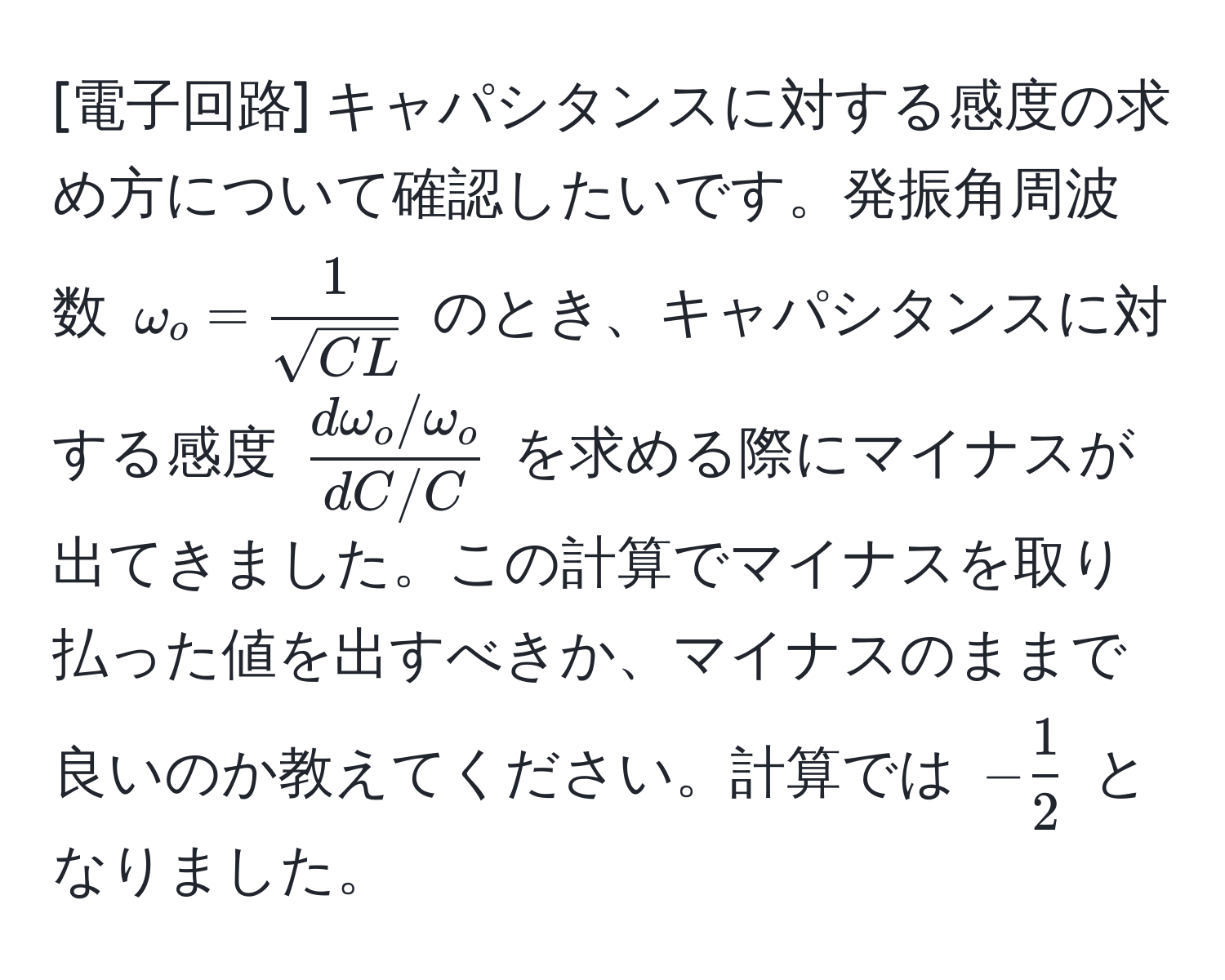 [電子回路] キャパシタンスに対する感度の求め方について確認したいです。発振角周波数 $omega_o =  1/sqrt(CL) $ のとき、キャパシタンスに対する感度 $ (domega_o/omega_o)/dC/C $ を求める際にマイナスが出てきました。この計算でマイナスを取り払った値を出すべきか、マイナスのままで良いのか教えてください。計算では $- 1/2 $ となりました。