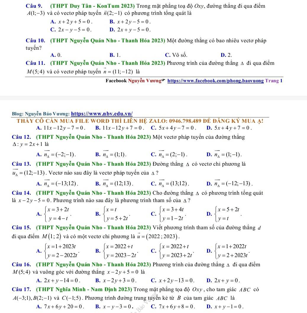 (THPT Duy Tân - KonTum 2023) Trong mặt phẳng toạ độ Oxy, đường thẳng đi qua điểm
A(1;-3) và có vectơ pháp tuyển vector n(2;-1) có phương trình tổng quát là
A. x+2y+5=0. B. x+2y-5=0.
C. 2x-y-5=0. D. 2x+y-5=0.
Câu 10. (THPT Nguyễn Quán Nho - Thanh Hóa 2023) Một đường thẳng có bao nhiêu vectơ pháp
tuyến?
A. 0. B. 1. C. Vô số. D. 2.
Câu 11. (THPT Nguyễn Quán Nho - Thanh Hóa 2023) Phương trình của đường thẳng Δ đi qua điểm
M(5;4) và có vectơ pháp tuyến vector n=(11;-12)la
Facebook Nguyễn Vương https://www.facebook.com/phong.baovuong Trang 1
Blog: Nguyễn Bảo Vương: https://www.nbv.edu.vn/
thảy cổ cản mUA FILE WOrD thì liên hệ ZALO: 0946.798.489 đẻ đăng Ký mua ạ!
A. 11x-12y-7=0. B. 11x-12y+7=0. C. 5x+4y-7=0. D. 5x+4y+7=0.
Câu 12. (THPT Nguyễn Quán Nho - Thanh Hóa 2023) Một vectơ pháp tuyến của đường thắng
Delta :y=2x+1 là
A. vector n_Delta =(-2;-1). B. vector n_Delta =(1;1). C. vector n_Delta =(2;-1). D. vector n_Delta =(1;-1).
Câu 13. (THPT Nguyễn Quán Nho - Thanh Hóa 2023) Đường thẳng △ cdot o vectơ chỉ phương là
vector u_Delta =(12;-13). Vectơ nào sau đây là vectơ pháp tuyến của ▲ ?
A. vector n_Delta =(-13;12). B. overline n_Delta =(12;13). C. vector n_Delta =(13;12). D. vector n_Delta =(-12;-13).
Câu 14. (THPT Nguyễn Quán Nho - Thanh Hóa 2023) Cho đường thẳng Δ có phương trình tổng quát
là x-2y-5=0. Phương trình nào sau đây là phương trình tham số của △ ?
A. beginarrayl x=3+2t y=4-tendarray. . B. beginarrayl x=t y=5+2tendarray. . C. beginarrayl x=3+4t y=1-2tendarray. D. beginarrayl x=5+2t y=tendarray. .
Câu 15. (THPT Nguyễn Quán Nho - Thanh Hóa 2023) Viết phương trình tham số của đường thắng d
đi qua điểm M(1;2) và có một vectơ chỉ phương là vector u=(2022;2023).
A. beginarrayl x=1+2023t y=2-2022tendarray. . B. beginarrayl x=2022+t y=2023-2tendarray. . C. beginarrayl x=2022+t y=2023+2tendarray. . D. beginarrayl x=1+2022t y=2+2023tendarray. .
Câu 16. (THPT Nguyễn Quán Nho - Thanh Hóa 2023) Phương trình của đường thẳng Δ đi qua điểm
M(5;4) và vuông góc với đường thắng x-2y+5=0 là
A. 2x+y-14=0. B. x-2y+3=0. C. x+2y-13=0. D. 2x+y=0.
Câu 17. (THPT Nghĩa Minh - Nam Định 2023) Trong mặt phẳng tọa độ Oxy , cho tam giác ABC có
A(-3;1),B(2;-1) và C(-1;5). Phương trình đường trung tuyển kẻ từ B của tam giác ABC là
A. 7x+6y+20=0. B. x-y-3=0. C. 7x+6y+8=0. D. x+y-1=0.