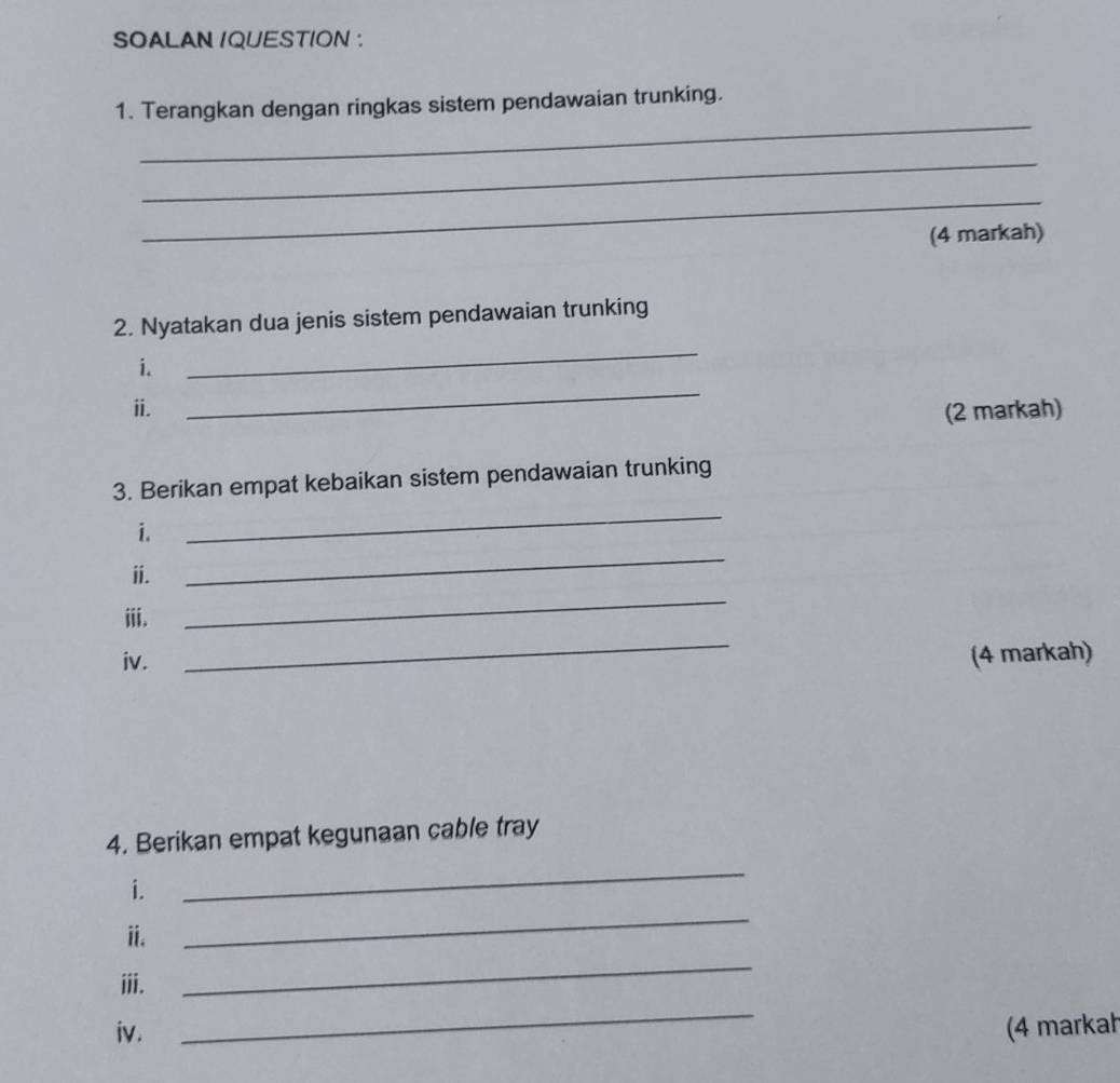 SOALAN IQUESTION : 
_ 
1. Terangkan dengan ringkas sistem pendawaian trunking. 
_ 
_ 
(4 markah) 
_ 
2. Nyatakan dua jenis sistem pendawaian trunking 
_ 
i. 
i. (2 markah) 
3. Berikan empat kebaikan sistem pendawaian trunking 
_ 
i. 
_ 
_ 
ii. 
ⅲii. 
_ 
iv. (4 markah) 
4. Berikan empat kegunaan cable tray 
_ 
_ 
i. 
ⅱ. 
ⅲii. 
_ 
_ 
iv. (4 markah