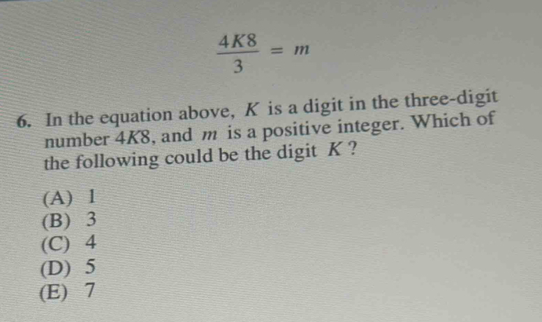  4K8/3 =m
6. In the equation above, K is a digit in the three-digit
number 4K8, and m is a positive integer. Which of
the following could be the digit K ?
(A) 1
(B) 3
(C) 4
(D) 5
(E) 7