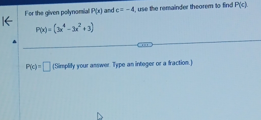 For the given polynomial P(x) and c=-4 , use the remainder theorem to find P(c).
P(x)=(3x^4-3x^2+3)
P(c)=□ (Simplify your answer. Type an integer or a fraction.)