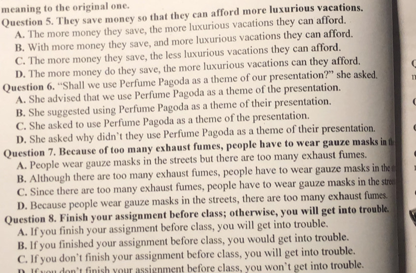 meaning to the original one.
Question 5. They save money so that they can afford more luxurious vacations.
A. The more money they save, the more luxurious vacations they can afford.
B. With more money they save, and more luxurious vacations they can afford.
C. The more money they save, the less luxurious vacations they can afford.
D. The more money do they save, the more luxurious vacations can they afford.
Question 6. “Shall we use Perfume Pagoda as a theme of our presentation?” she asked.
A. She advised that we use Perfume Pagoda as a theme of the presentation.
B. She suggested using Perfume Pagoda as a theme of their presentation.

C. She asked to use Perfume Pagoda as a theme of the presentation.
D. She asked why didn’t they use Perfume Pagoda as a theme of their presentation.
Question 7. Because of too many exhaust fumes, people have to wear gauze masks in t
A. People wear gauze masks in the streets but there are too many exhaust fumes.
B. Although there are too many exhaust fumes, people have to wear gauze masks in the
C. Since there are too many exhaust fumes, people have to wear gauze masks in the stre
D. Because people wear gauze masks in the streets, there are too many exhaust fumes.
Question 8. Finish your assignment before class; otherwise, you will get into trouble.
A. If you finish your assignment before class, you will get into trouble.
B. If you finished your assignment before class, you would get into trouble.
C. If you don’t finish your assignment before class, you will get into trouble.
D. If you don’t finish your assignment before class, you won’t get into trouble.