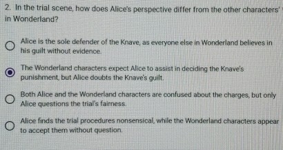 In the trial scene, how does Alice's perspective differ from the other characters'
in Wonderland?
Alice is the sole defender of the Knave, as everyone else in Wonderland believes in
his guilt without evidence.
The Wonderland characters expect Alice to assist in deciding the Knave's
punishment, but Alice doubts the Knave's guilt.
Both Alice and the Wonderland characters are confused about the charges, but only
Alice questions the trial's fairness.
Alice finds the trial procedures nonsensical, while the Wonderland characters appear
to accept them without question.