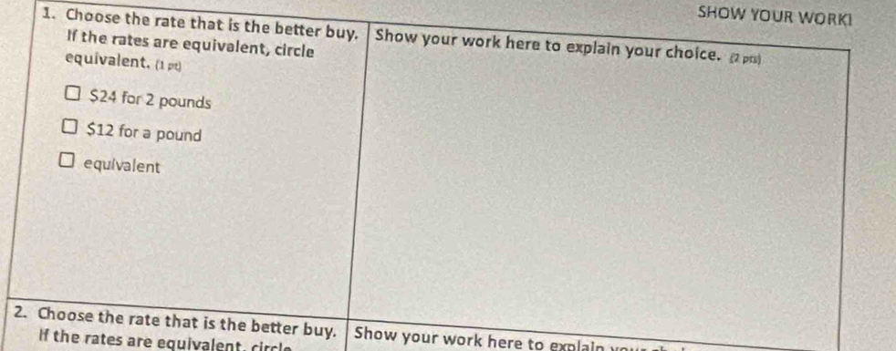 SHOW YOUR WORK!
1. Choose the rate that is the better buy. Show your work here to explain your choice. 2 pr)
If the rates are equivalent, circle
equivalent. (1 pt)
$24 for 2 pounds
$12 for a pound
equivalent
2. Choose the rate that is the better buy. Show your work here to explain u
f the rates are equivalent, circle