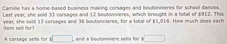 Camille has a home-based business making corsages and boutonnieres for school dances. 
Last year, she sold 33 corsages and 12 boutonnieres, which brought in a total of $912. This
year, she sold 13 corsages and 36 boutonnieres, for a total of $1,016. How much does each 
item sell for? 
A corsage sells for $ $□ , and a boutonniere sells for $ □.