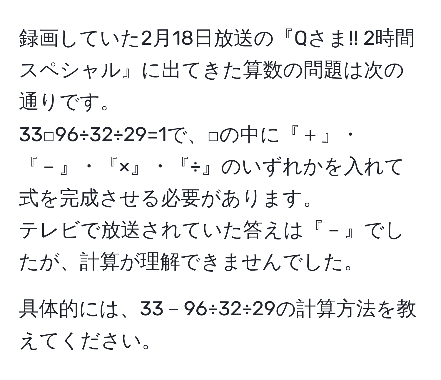 録画していた2月18日放送の『Qさま!! 2時間スペシャル』に出てきた算数の問題は次の通りです。  
33□96÷32÷29=1で、□の中に『＋』・『－』・『×』・『÷』のいずれかを入れて式を完成させる必要があります。  
テレビで放送されていた答えは『－』でしたが、計算が理解できませんでした。  

具体的には、33－96÷32÷29の計算方法を教えてください。