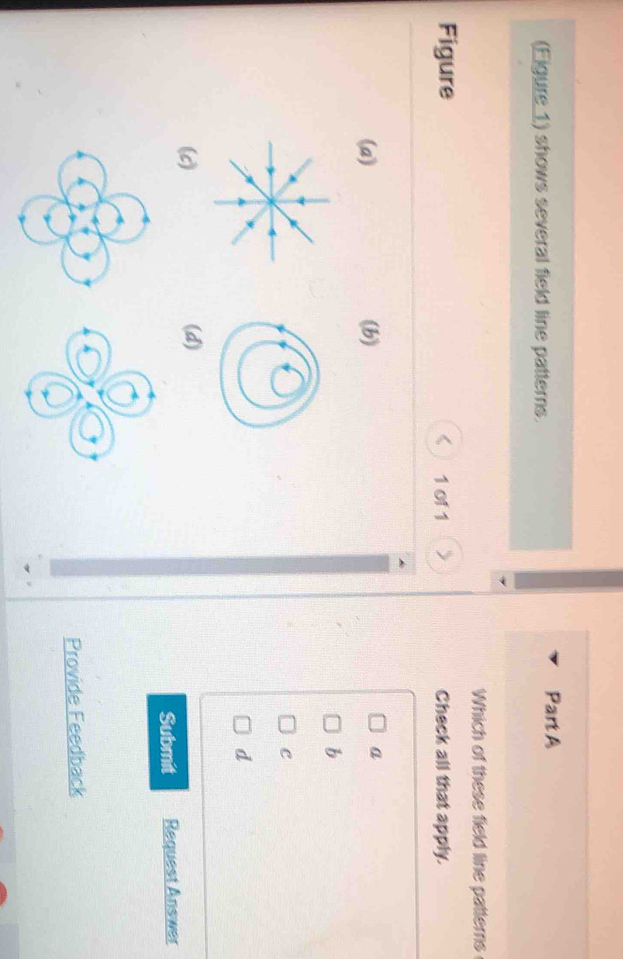 (Eigure 1) shows several field line patterns.
Part A
Which of these field line patterns
Figure 1 of 1 Check all that apply.
(a) (b) a
b
C
d
(c) (d)
Submit Request Answer
Provide Feedback