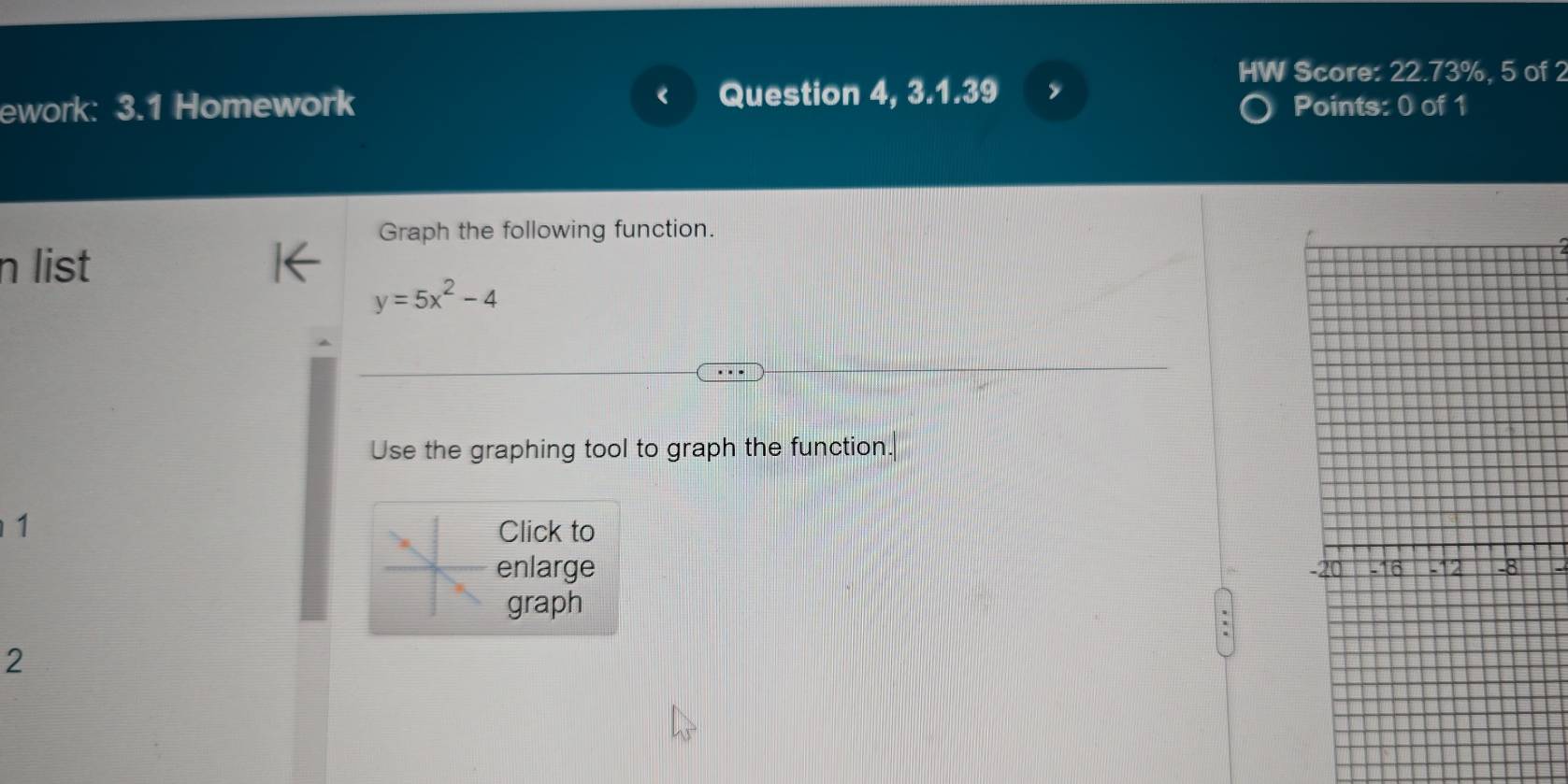 HW Score: 22.73%, 5 of 2 
ework: 3.1 Homework Question 4, 3.1.39 
Points: 0 of 1 
Graph the following function. 
n list
y=5x^2-4
Use the graphing tool to graph the function. 
1 Click to 
enlarge 
graph 
2