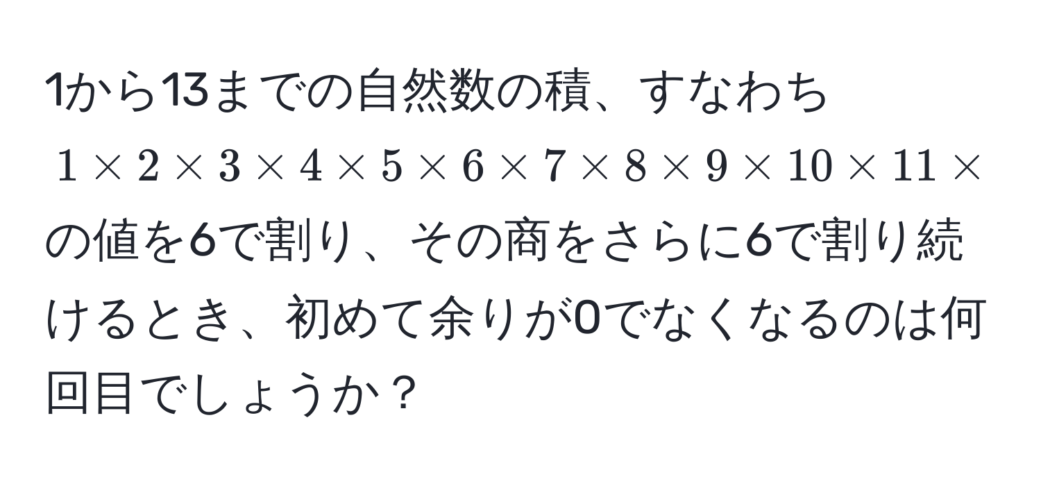 1から13までの自然数の積、すなわち $1 * 2 * 3 * 4 * 5 * 6 * 7 * 8 * 9 * 10 * 11 * 12 * 13$の値を6で割り、その商をさらに6で割り続けるとき、初めて余りが0でなくなるのは何回目でしょうか？