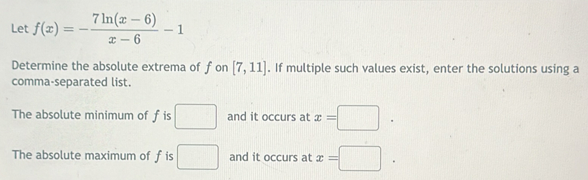 Let f(x)=- (7ln (x-6))/x-6 -1
Determine the absolute extrema of fon [7,11]. If multiple such values exist, enter the solutions using a 
comma-separated list. 
The absolute minimum of f is □ and it occurs at x=□. 
The absolute maximum of f is □ and it occurs at x=□.