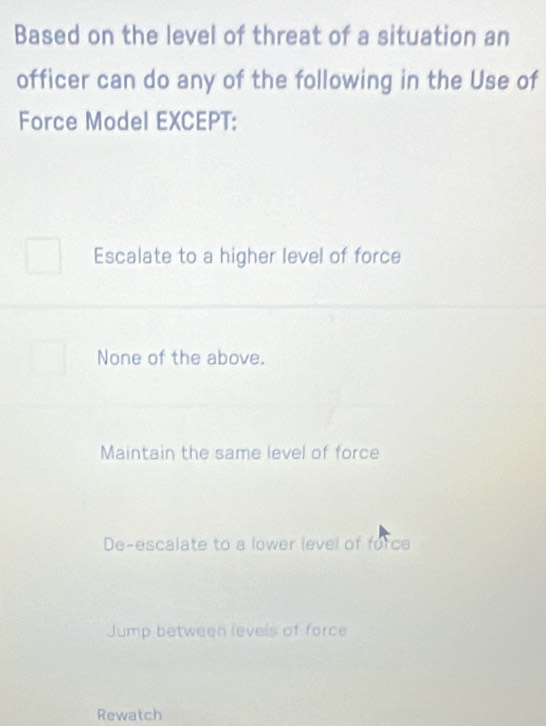 Based on the level of threat of a situation an
officer can do any of the following in the Use of
Force Model EXCEPT:
Escalate to a higher level of force
None of the above.
Maintain the same level of force
De-escalate to a lower level of force
Jump between levels of force
Rewatch