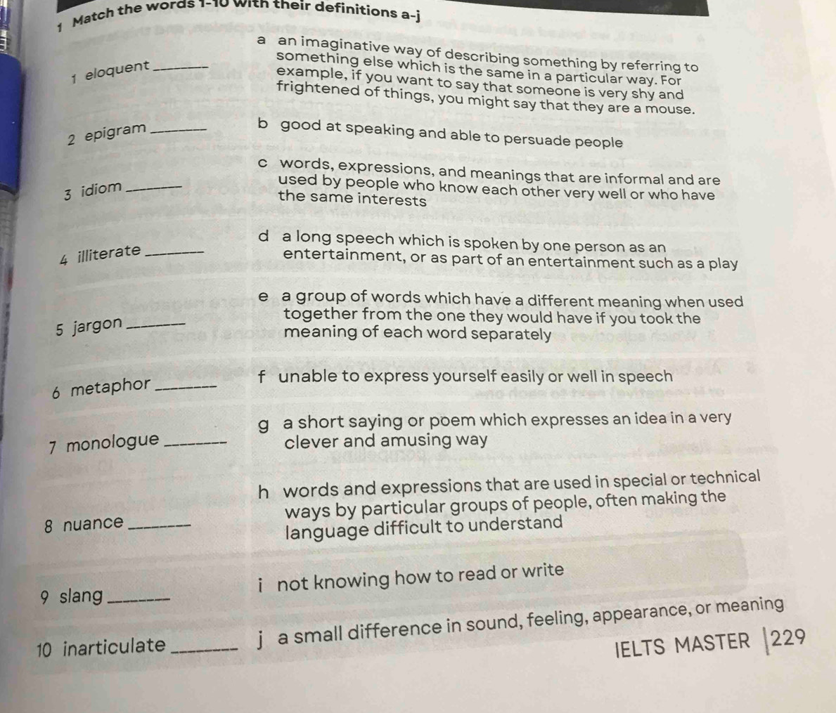 Match the words 1-10 with their definitions a-j
a an imaginative way of describing something by referring to
something else which is the same in a particular way. For
1 eloquent_
example, if you want to say that someone is very shy and
frightened of things, you might say that they are a mouse.
2 epigram_
b good at speaking and able to persuade people
c words, expressions, and meanings that are informal and are
3 idiom_
used by people who know each other very well or who have
the same interests
d a long speech which is spoken by one person as an
4 illiterate_
entertainment, or as part of an entertainment such as a play
e a group of words which have a different meaning when used 
5 jargon_
together from the one they would have if you took the
meaning of each word separately
6 metaphor_
f unable to express yourself easily or well in speech
g a short saying or poem which expresses an idea in a very
7 monologue _clever and amusing way
h words and expressions that are used in special or technical
8 nuance _ways by particular groups of people, often making the
language difficult to understand
9 slang _i not knowing how to read or write 
10 inarticulate _j a small difference in sound, feeling, appearance, or meaning
IELTS MASTER 229