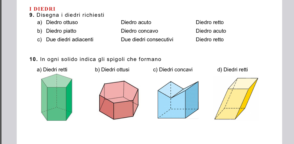 DIEDRI
9. Disegna i diedri richiesti
a) Diedro ottuso Diedro acuto Diedro retto
b) Diedro piatto Diedro concavo Diedro acuto
c) Due diedri adiacenti Due diedri consecutivi Diedro retto
10. In ogni solido indica gli spigoli che formano
a) Diedri retti b) Diedri ottusi c) Diedri concavi d) Diedri retti