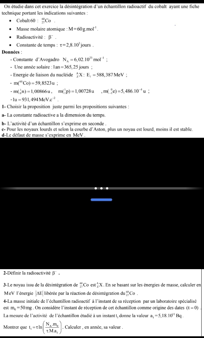 On étudie dans cet exercice la désintégration d'un échantillon radioactif du cobalt ayant une fiche
technique portant les indications suivantes :
Cobalt 60 : _(27)^(60)Co.
Masse molaire atomique : M=60g.mol^(-1).
Radioactivité : β¯ .
Constante de temps : tau =2,8.10^3 jours .
Données :
- Constante d'Avogadro N_A=6,02.10^(23)mol^(-1);
- Une année solaire : 1an=365,25 5 jours ;
- Energie de liaison du nucléide _zzX:E_t=588,387MeV;
-m(^60Co)=59,8523u
-m(beginarrayr 1 0endarray n)=1,00866u,m(beginarrayr 1 1endarray p)=1,00728u,m(beginarrayr 0 -1endarray e)=5,486.10^(-4)u :
-1u=931,494MeV.c^(-2).
1- Choisir la proposition juste parmi les propositions suivantes :
a- La constante radioactive a la dimension du temps.
b- L'activité d'un échantillon s'exprime en seconde .
c- Pour les noyaux lourds et selon la courbe d’Aston, plus un noyau est lourd, moins il est stable.
d-Le défaut de masse s’exprime en MeV .
2-Définir la radioactivité β¯ .
3-Le noyau issu de la désintégration de _(27)^(60)Co est_7^((wedge)X 1. En se basant sur les énergies de masse, calculer en
MeV l'énergie |∆E|libérée par la réaction de désintégration du _(27)^(60)Co.
4-La masse initiale de l'échantillon radioactif à l'instant de sa réception par un laboratoire spécialisé
est m_0)=50mg. On considère l’instant de réception de cet échantillon comme origine des dates (t=0)
La mesure de l'activité de l'échantillon étudié à un instant t, donne la valeur a_1=5,18.10^(11)Bq.
Montrer que t_1=tau ln (frac N_A.m_0tau .M.a_1). Calculer , en année, sa valeur .