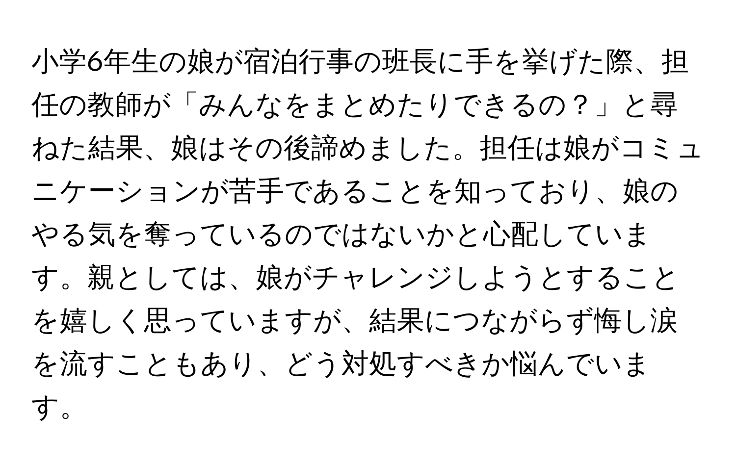 小学6年生の娘が宿泊行事の班長に手を挙げた際、担任の教師が「みんなをまとめたりできるの？」と尋ねた結果、娘はその後諦めました。担任は娘がコミュニケーションが苦手であることを知っており、娘のやる気を奪っているのではないかと心配しています。親としては、娘がチャレンジしようとすることを嬉しく思っていますが、結果につながらず悔し涙を流すこともあり、どう対処すべきか悩んでいます。