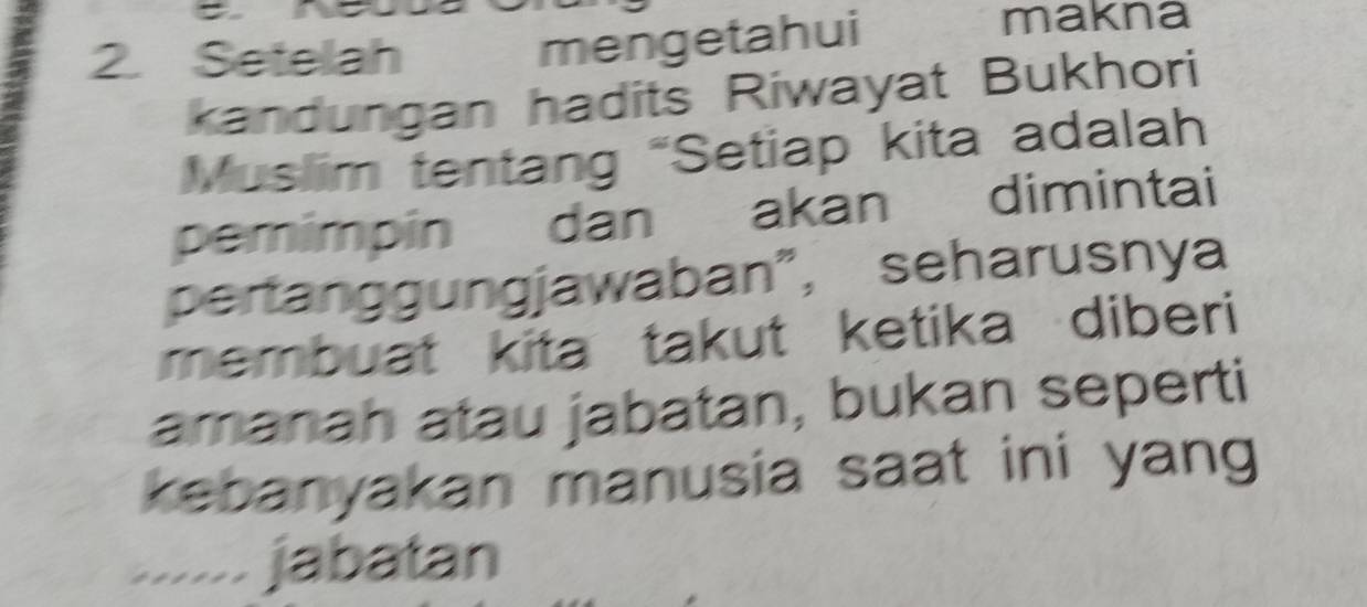 Setelah 
mengetahui 
makna 
kandungan hadits Riwayat Bukhori 
Muslim tentang “Setiap kita adalah 
pemimpin dān akan dimintai 
pertanggungjawaban”, seharusnya 
membuat kita takut ketika diberi 
amanah atau jabatan, bukan seperti 
kebanyakan manusia saat ini yang 
...... jabatan