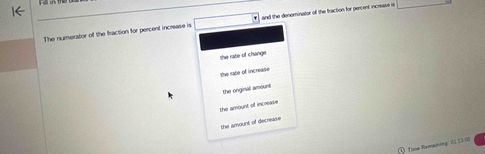 The numerator of the fraction for percent increase is and the denominator of the fraction for percent increase is _ 
the rate of change
the rate of increase
the original amount
the amount of increase
the amount of decrease
Time Remaining: 01 13 00