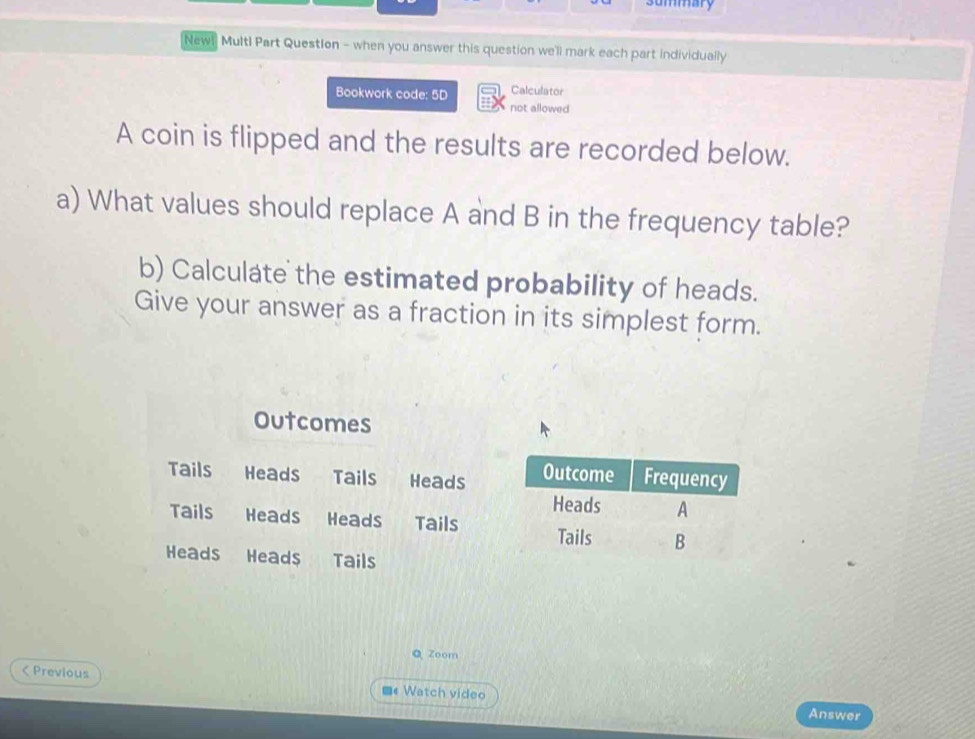 summary 
New! Multl Part Question - when you answer this question we'll mark each part individually 
Bookwork code: 5D Calculator 
not allowed 
A coin is flipped and the results are recorded below. 
a) What values should replace A and B in the frequency table? 
b) Calculate the estimated probability of heads. 
Give your answer as a fraction in its simplest form. 
Outcomes 
Tails Heads Tails Heads 
Tails Heads Heads Tails 
Heads Heads Tails 
Q Zoom 
< Previous ■« Watch video 
Answer